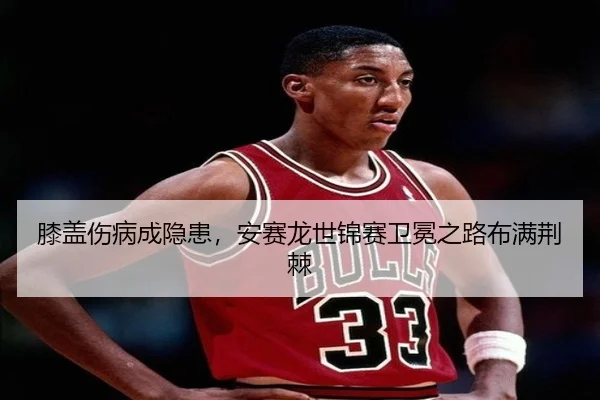 膝盖伤病成隐患，安赛龙世锦赛卫冕之路布满荆棘