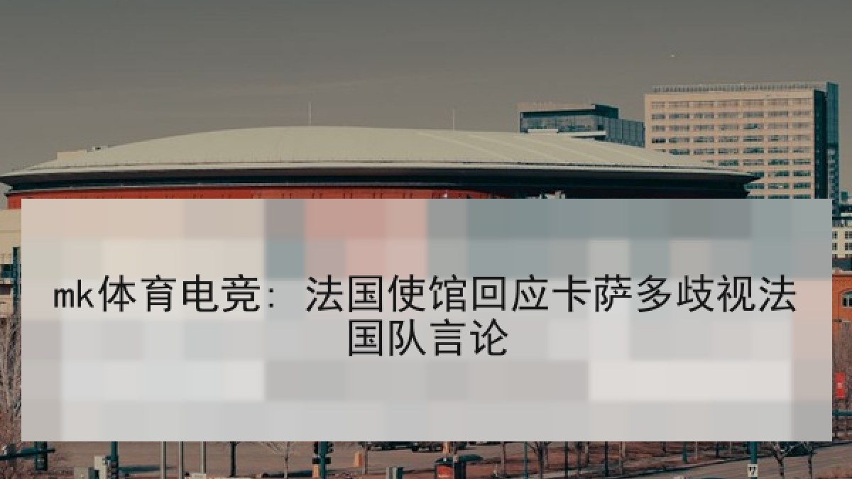 mk体育电竞: 法国使馆回应卡萨多歧视法国队言论 mk体育电竞: 法国使馆回应卡萨多歧视法国队言论