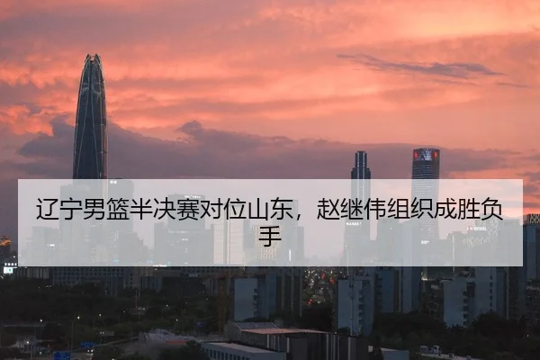 辽宁男篮半决赛对位山东，赵继伟组织成胜负手