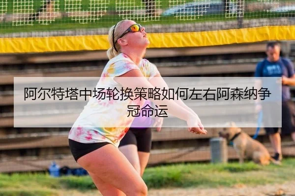 阿尔特塔中场轮换策略如何左右阿森纳争冠命运