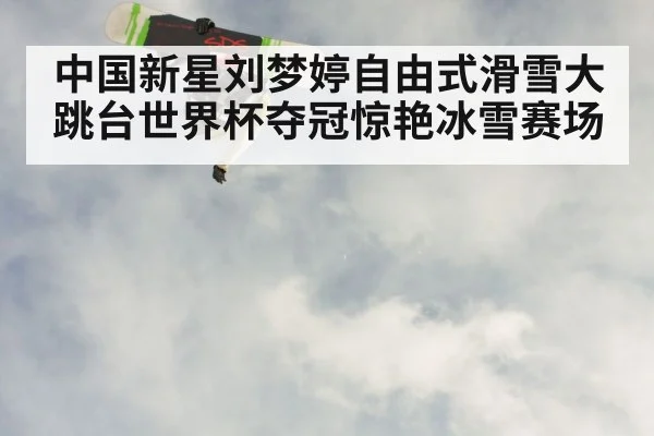 中国新星刘梦婷自由式滑雪大跳台世界杯夺冠惊艳冰雪赛场